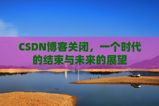 CSDN博客关闭，一个时代的结束与未来的展望